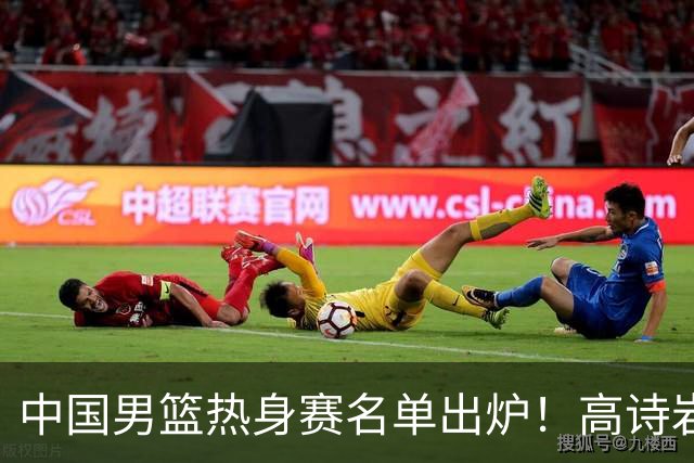 中国男篮热身赛名单出炉！高诗岩在列赵继伟领衔，广东2人入选