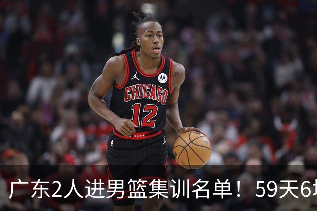 广东2人进男篮集训名单！59天6场实战检验，若输球请不要责骂郭士强！