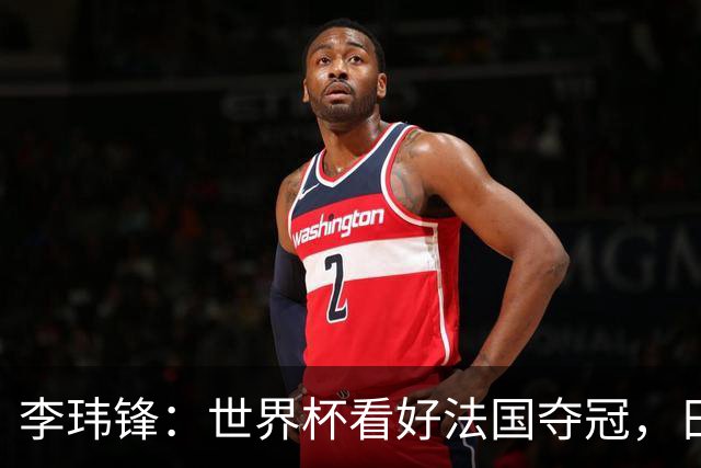 李玮锋：世界杯看好法国夺冠，日本有望进四强，中国足球需耐心